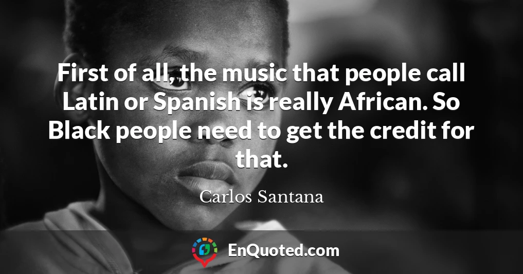 First of all, the music that people call Latin or Spanish is really African. So Black people need to get the credit for that.
