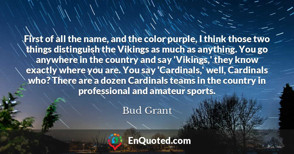 First of all the name, and the color purple, I think those two things distinguish the Vikings as much as anything. You go anywhere in the country and say 'Vikings,' they know exactly where you are. You say 'Cardinals,' well, Cardinals who? There are a dozen Cardinals teams in the country in professional and amateur sports.