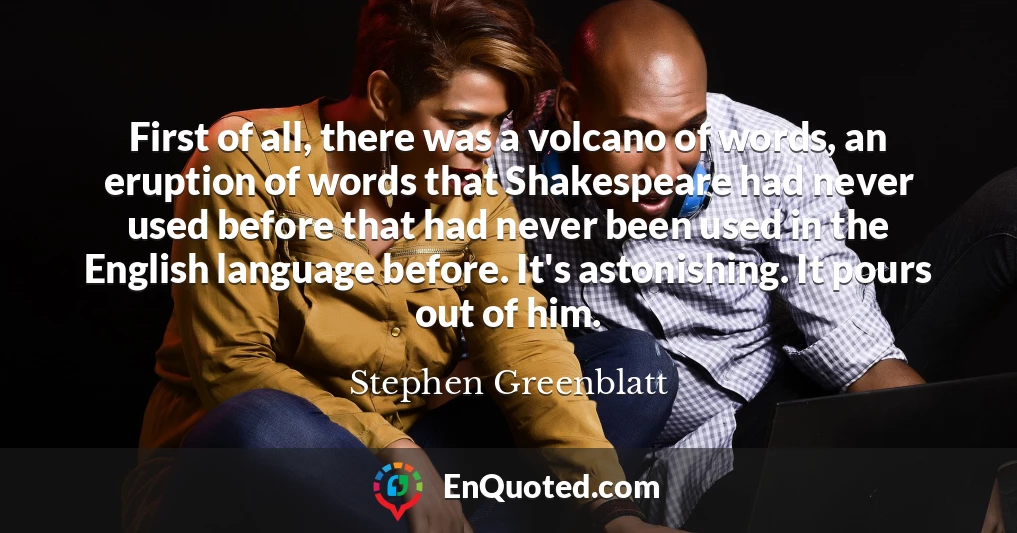 First of all, there was a volcano of words, an eruption of words that Shakespeare had never used before that had never been used in the English language before. It's astonishing. It pours out of him.