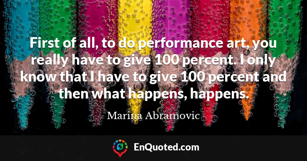 First of all, to do performance art, you really have to give 100 percent. I only know that I have to give 100 percent and then what happens, happens.