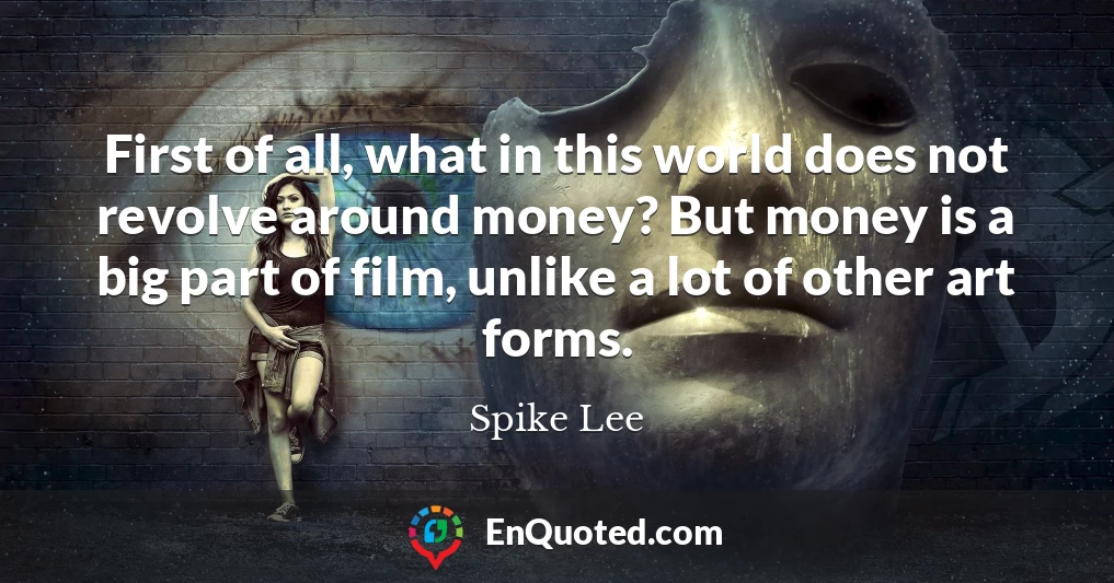 First of all, what in this world does not revolve around money? But money is a big part of film, unlike a lot of other art forms.