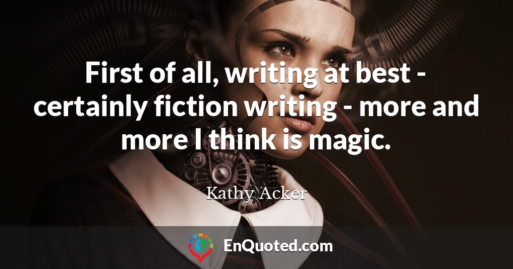 First of all, writing at best - certainly fiction writing - more and more I think is magic.