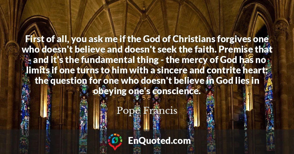 First of all, you ask me if the God of Christians forgives one who doesn't believe and doesn't seek the faith. Premise that - and it's the fundamental thing - the mercy of God has no limits if one turns to him with a sincere and contrite heart; the question for one who doesn't believe in God lies in obeying one's conscience.