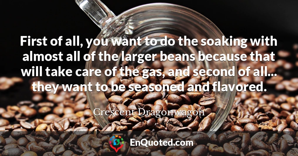 First of all, you want to do the soaking with almost all of the larger beans because that will take care of the gas, and second of all... they want to be seasoned and flavored.