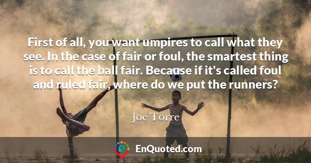 First of all, you want umpires to call what they see. In the case of fair or foul, the smartest thing is to call the ball fair. Because if it's called foul and ruled fair, where do we put the runners?