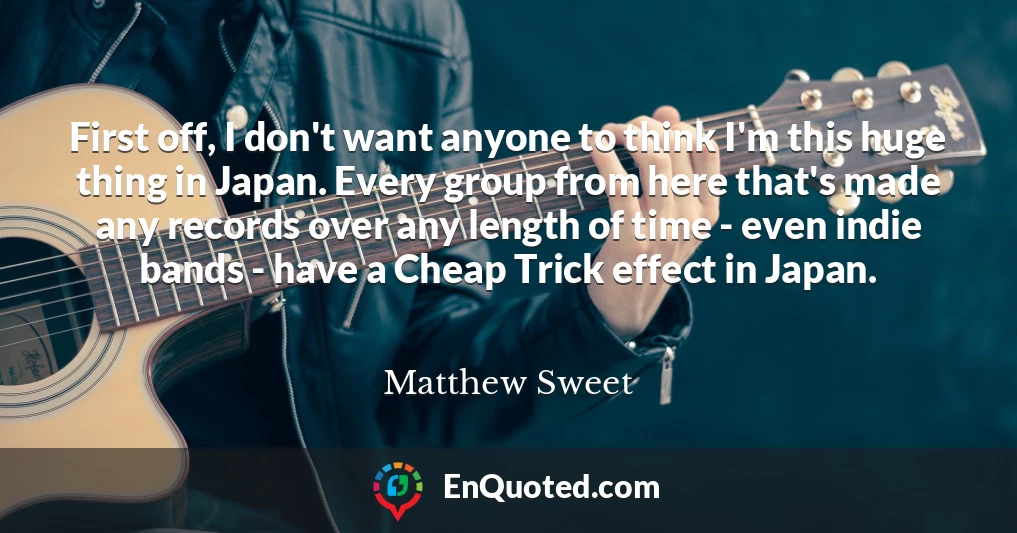 First off, I don't want anyone to think I'm this huge thing in Japan. Every group from here that's made any records over any length of time - even indie bands - have a Cheap Trick effect in Japan.