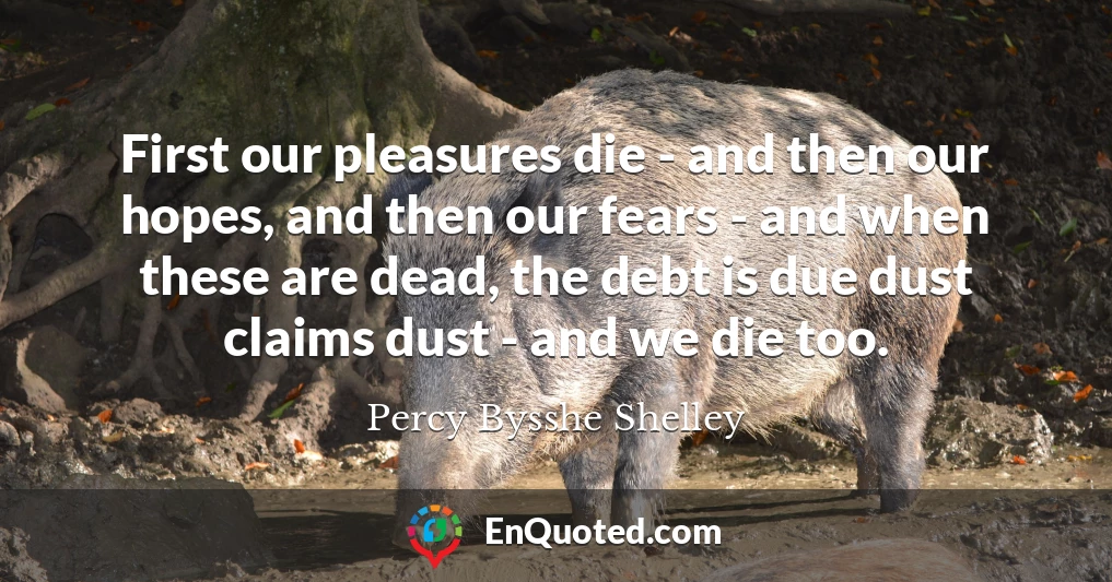 First our pleasures die - and then our hopes, and then our fears - and when these are dead, the debt is due dust claims dust - and we die too.