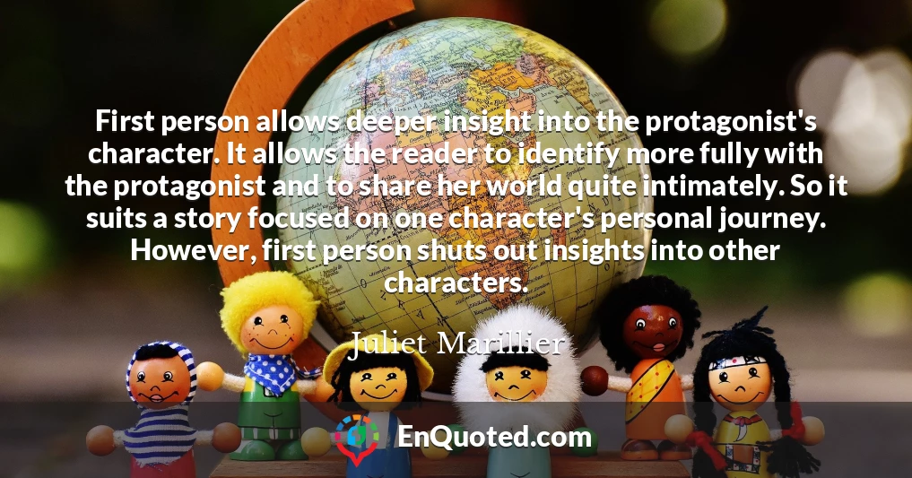 First person allows deeper insight into the protagonist's character. It allows the reader to identify more fully with the protagonist and to share her world quite intimately. So it suits a story focused on one character's personal journey. However, first person shuts out insights into other characters.