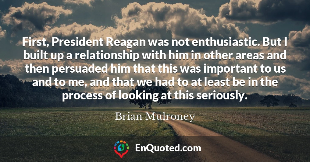 First, President Reagan was not enthusiastic. But I built up a relationship with him in other areas and then persuaded him that this was important to us and to me, and that we had to at least be in the process of looking at this seriously.