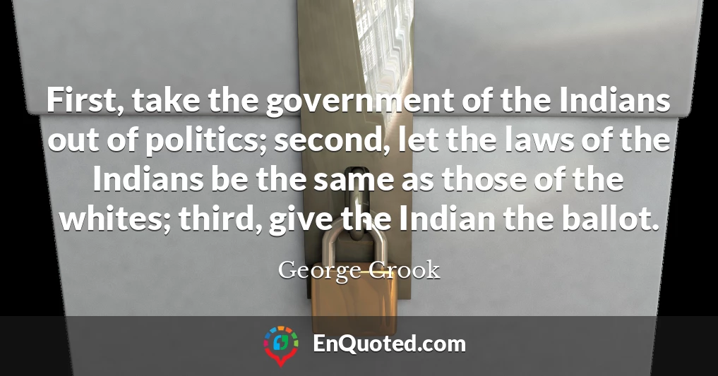 First, take the government of the Indians out of politics; second, let the laws of the Indians be the same as those of the whites; third, give the Indian the ballot.
