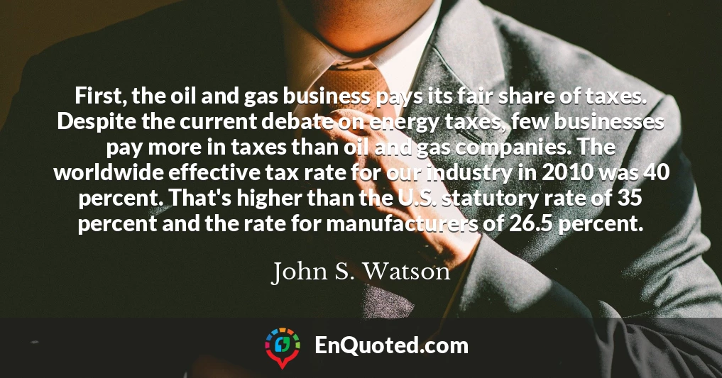 First, the oil and gas business pays its fair share of taxes. Despite the current debate on energy taxes, few businesses pay more in taxes than oil and gas companies. The worldwide effective tax rate for our industry in 2010 was 40 percent. That's higher than the U.S. statutory rate of 35 percent and the rate for manufacturers of 26.5 percent.