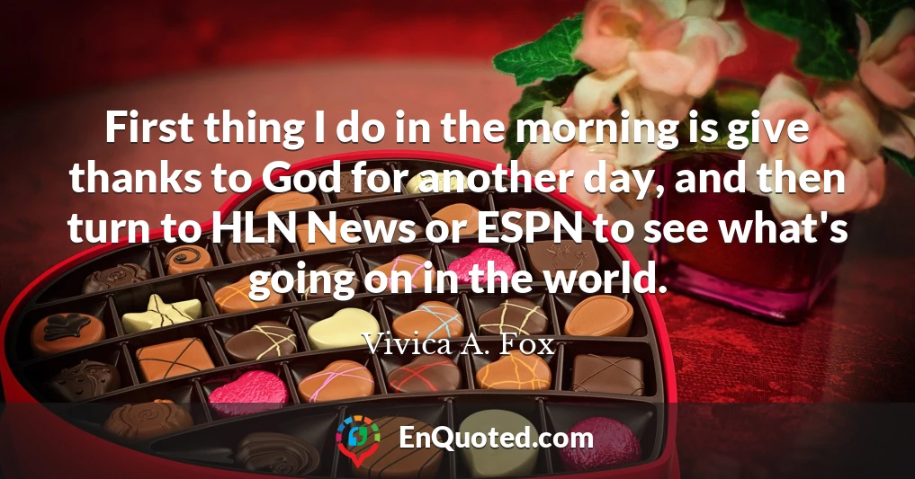 First thing I do in the morning is give thanks to God for another day, and then turn to HLN News or ESPN to see what's going on in the world.