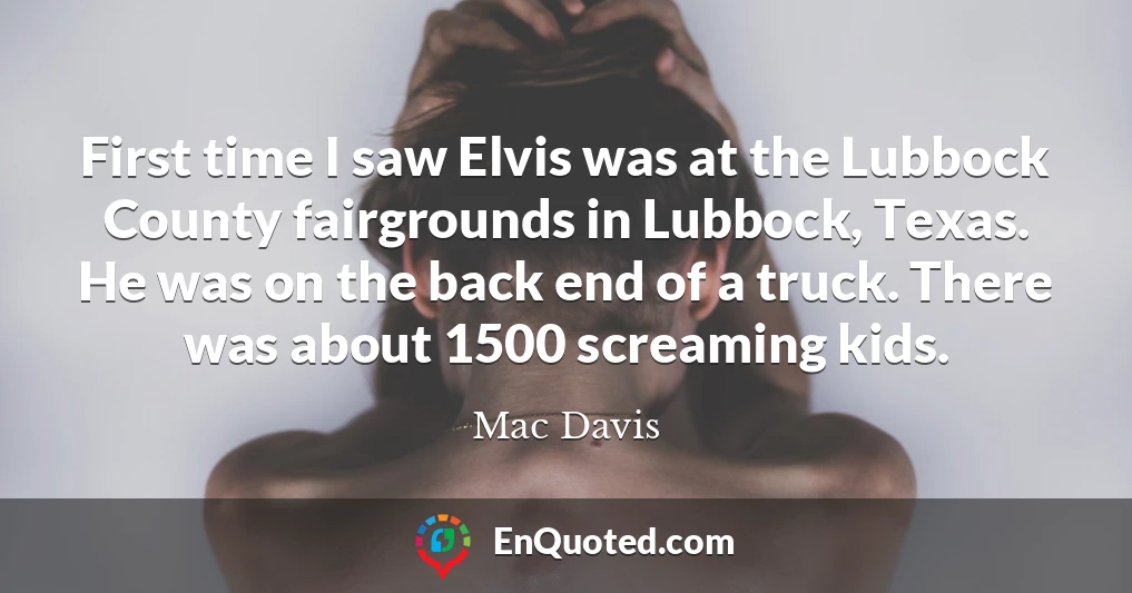 First time I saw Elvis was at the Lubbock County fairgrounds in Lubbock, Texas. He was on the back end of a truck. There was about 1500 screaming kids.