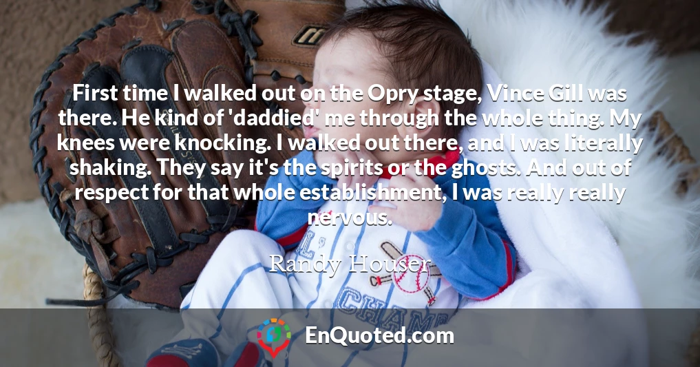 First time I walked out on the Opry stage, Vince Gill was there. He kind of 'daddied' me through the whole thing. My knees were knocking. I walked out there, and I was literally shaking. They say it's the spirits or the ghosts. And out of respect for that whole establishment, I was really really nervous.