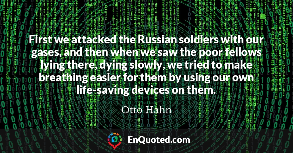 First we attacked the Russian soldiers with our gases, and then when we saw the poor fellows lying there, dying slowly, we tried to make breathing easier for them by using our own life-saving devices on them.
