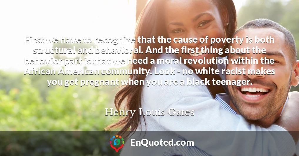 First we have to recognize that the cause of poverty is both structural and behavioral. And the first thing about the behavior part is that we need a moral revolution within the African American community. Look - no white racist makes you get pregnant when you are a black teenager.