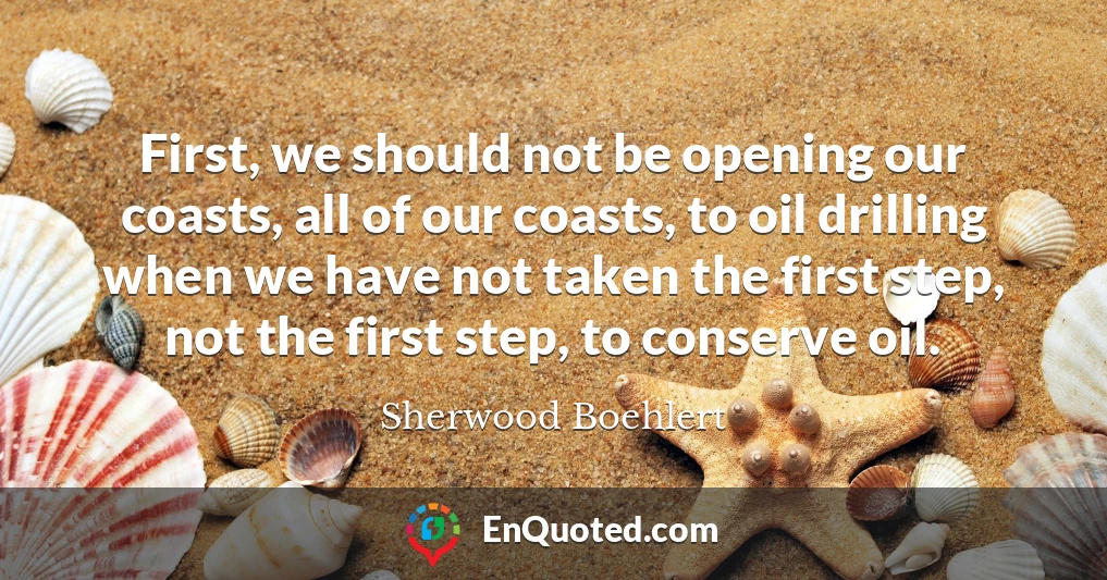 First, we should not be opening our coasts, all of our coasts, to oil drilling when we have not taken the first step, not the first step, to conserve oil.