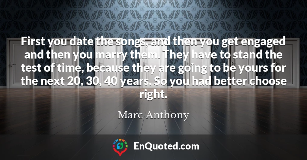 First you date the songs, and then you get engaged and then you marry them. They have to stand the test of time, because they are going to be yours for the next 20, 30, 40 years. So you had better choose right.