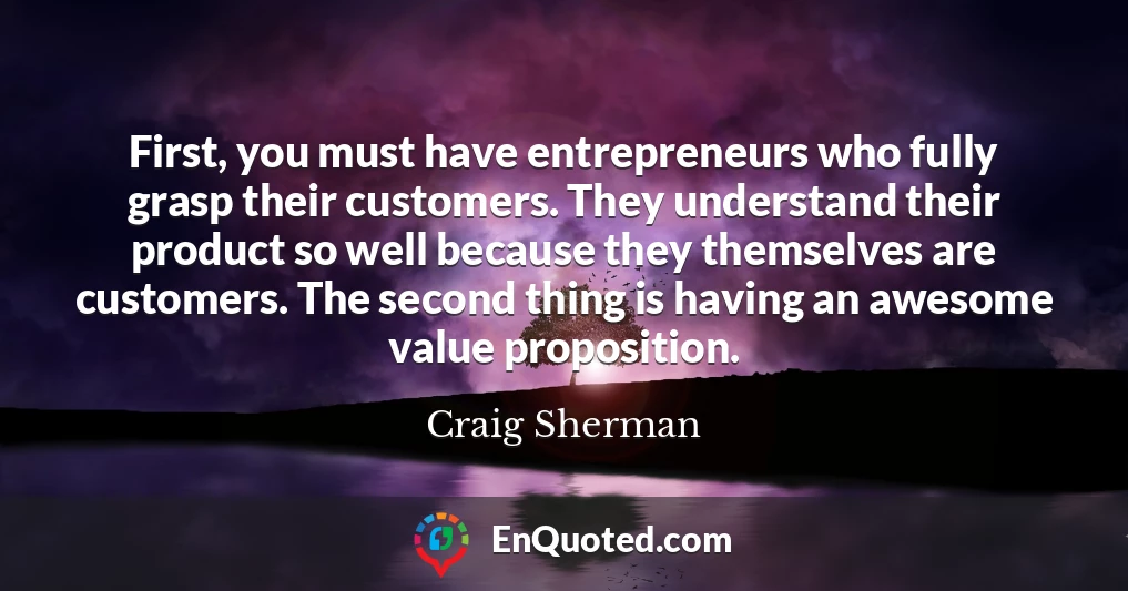 First, you must have entrepreneurs who fully grasp their customers. They understand their product so well because they themselves are customers. The second thing is having an awesome value proposition.