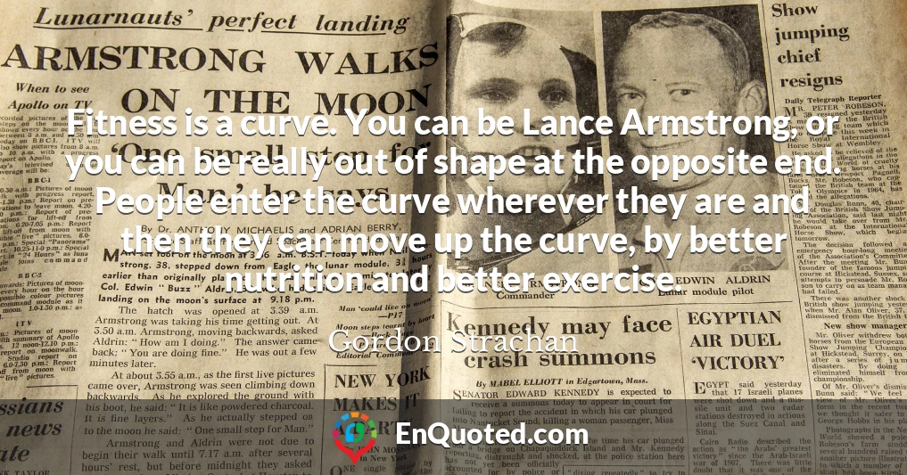 Fitness is a curve. You can be Lance Armstrong, or you can be really out of shape at the opposite end. People enter the curve wherever they are and then they can move up the curve, by better nutrition and better exercise.