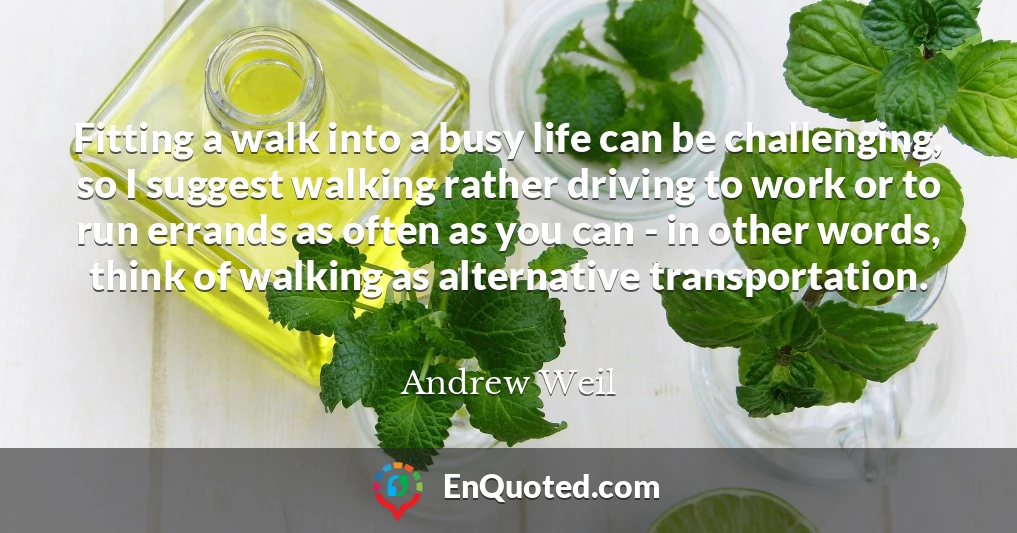 Fitting a walk into a busy life can be challenging, so I suggest walking rather driving to work or to run errands as often as you can - in other words, think of walking as alternative transportation.