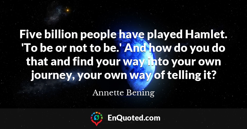 Five billion people have played Hamlet. 'To be or not to be.' And how do you do that and find your way into your own journey, your own way of telling it?