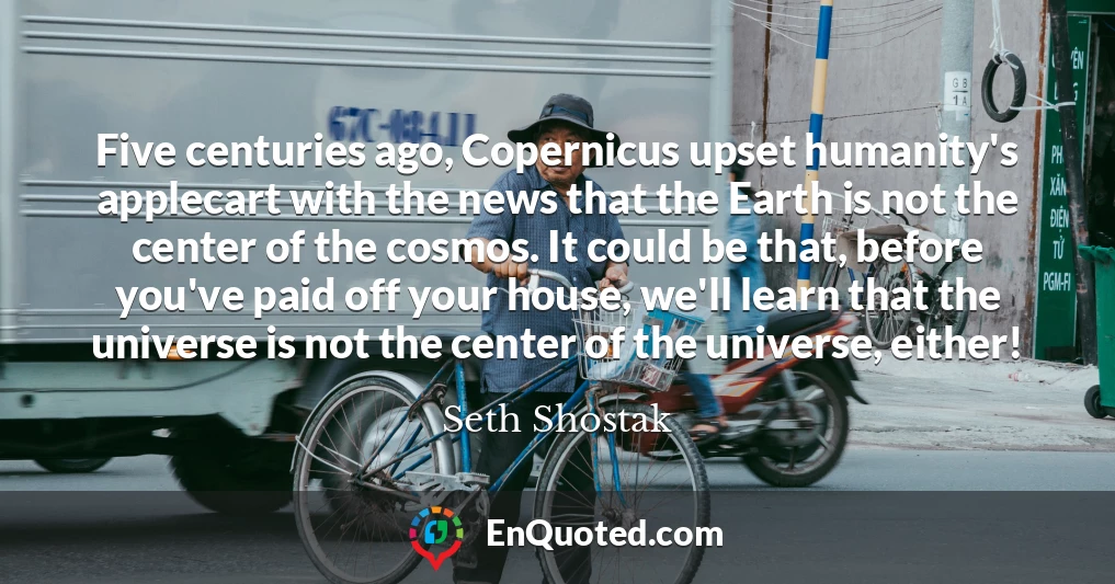 Five centuries ago, Copernicus upset humanity's applecart with the news that the Earth is not the center of the cosmos. It could be that, before you've paid off your house, we'll learn that the universe is not the center of the universe, either!