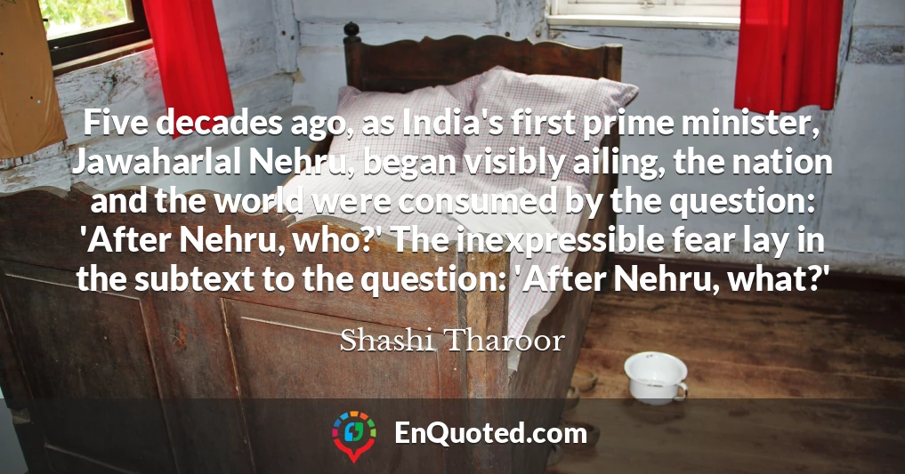 Five decades ago, as India's first prime minister, Jawaharlal Nehru, began visibly ailing, the nation and the world were consumed by the question: 'After Nehru, who?' The inexpressible fear lay in the subtext to the question: 'After Nehru, what?'