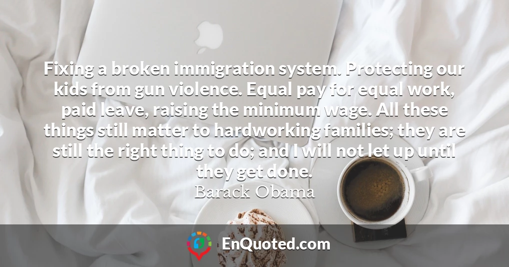 Fixing a broken immigration system. Protecting our kids from gun violence. Equal pay for equal work, paid leave, raising the minimum wage. All these things still matter to hardworking families; they are still the right thing to do; and I will not let up until they get done.