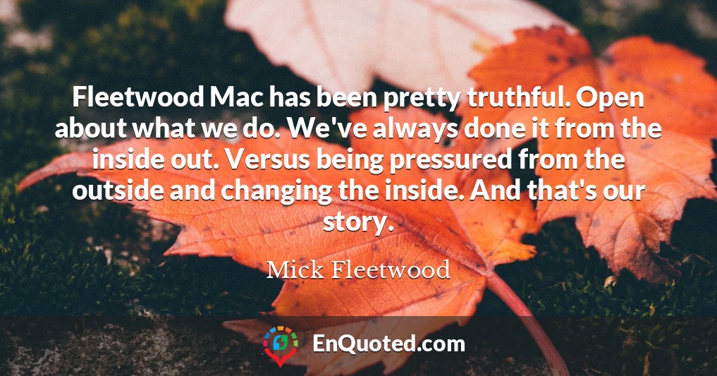 Fleetwood Mac has been pretty truthful. Open about what we do. We've always done it from the inside out. Versus being pressured from the outside and changing the inside. And that's our story.