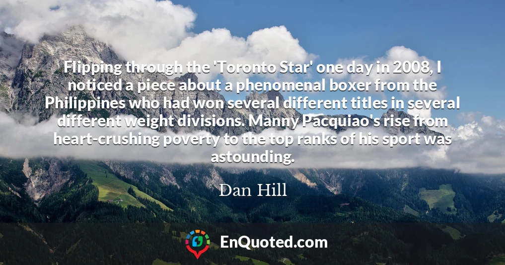 Flipping through the 'Toronto Star' one day in 2008, I noticed a piece about a phenomenal boxer from the Philippines who had won several different titles in several different weight divisions. Manny Pacquiao's rise from heart-crushing poverty to the top ranks of his sport was astounding.