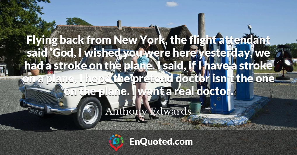 Flying back from New York, the flight attendant said 'God, I wished you were here yesterday, we had a stroke on the plane. I said, if I have a stroke on a plane, I hope the pretend doctor isn't the one on the plane. I want a real doctor.
