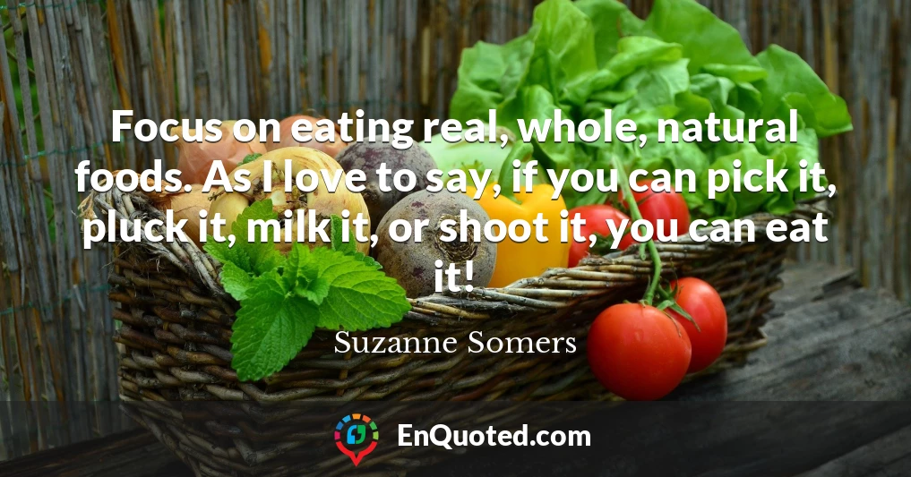Focus on eating real, whole, natural foods. As I love to say, if you can pick it, pluck it, milk it, or shoot it, you can eat it!