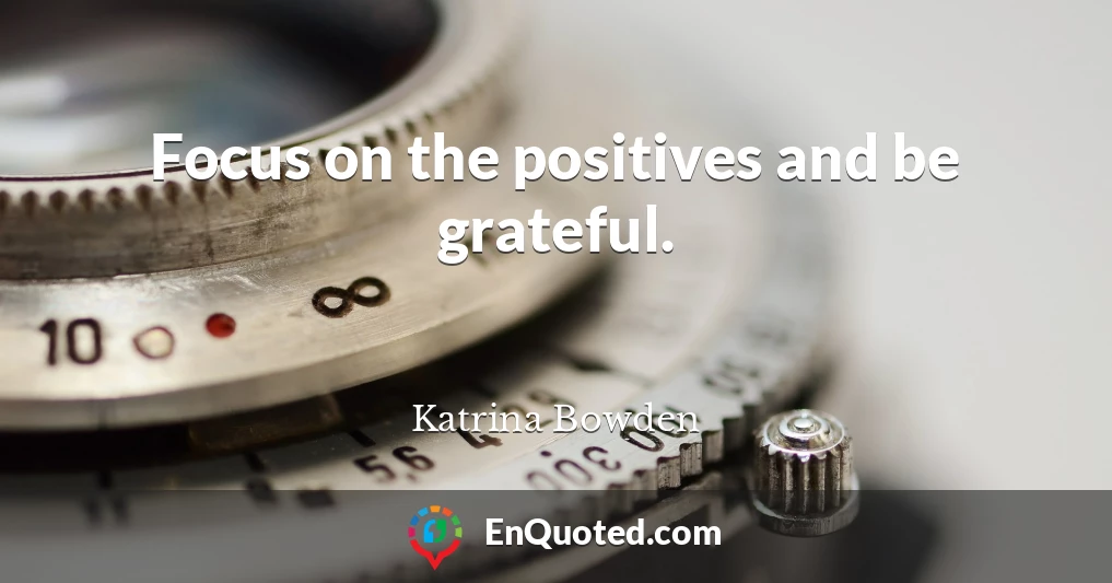 Focus on the positives and be grateful.