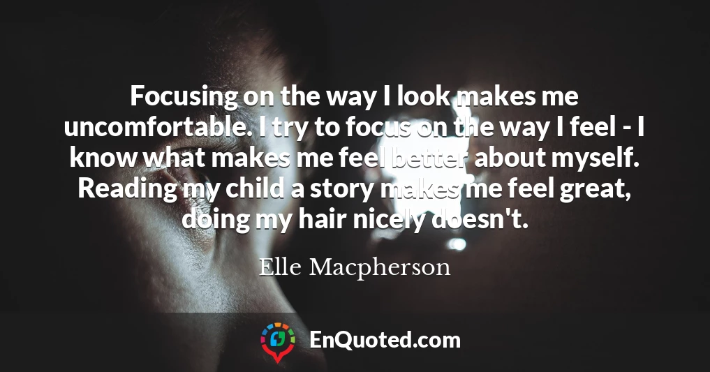 Focusing on the way I look makes me uncomfortable. I try to focus on the way I feel - I know what makes me feel better about myself. Reading my child a story makes me feel great, doing my hair nicely doesn't.