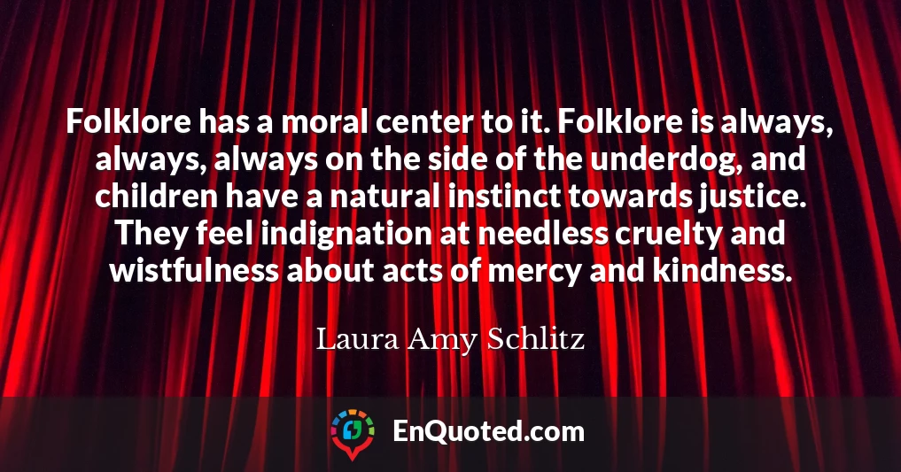 Folklore has a moral center to it. Folklore is always, always, always on the side of the underdog, and children have a natural instinct towards justice. They feel indignation at needless cruelty and wistfulness about acts of mercy and kindness.