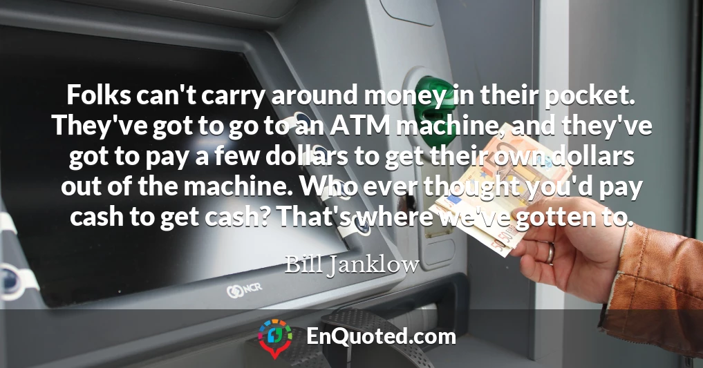 Folks can't carry around money in their pocket. They've got to go to an ATM machine, and they've got to pay a few dollars to get their own dollars out of the machine. Who ever thought you'd pay cash to get cash? That's where we've gotten to.
