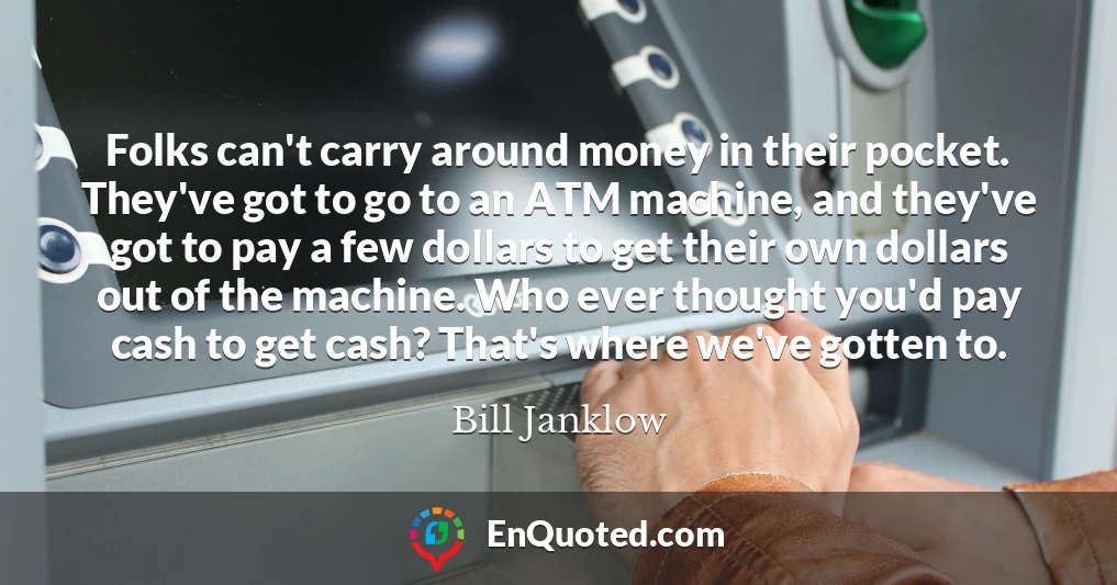 Folks can't carry around money in their pocket. They've got to go to an ATM machine, and they've got to pay a few dollars to get their own dollars out of the machine. Who ever thought you'd pay cash to get cash? That's where we've gotten to.