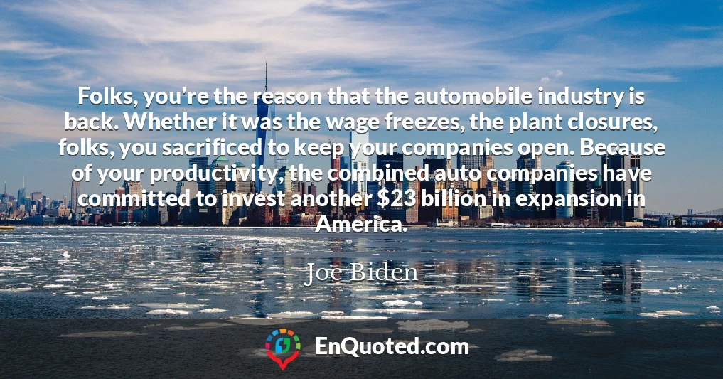 Folks, you're the reason that the automobile industry is back. Whether it was the wage freezes, the plant closures, folks, you sacrificed to keep your companies open. Because of your productivity, the combined auto companies have committed to invest another $23 billion in expansion in America.