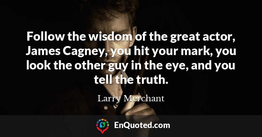 Follow the wisdom of the great actor, James Cagney, you hit your mark, you look the other guy in the eye, and you tell the truth.