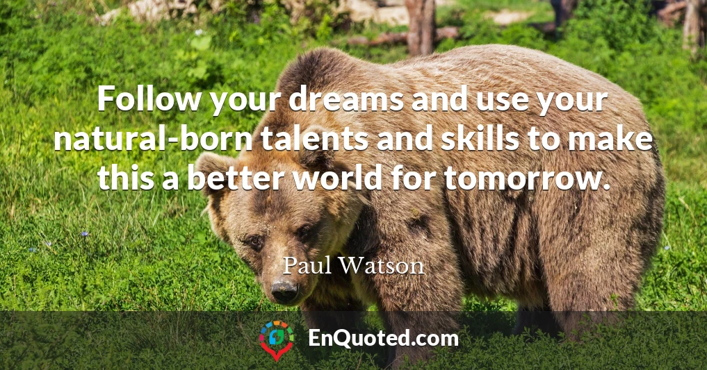 Follow your dreams and use your natural-born talents and skills to make this a better world for tomorrow.
