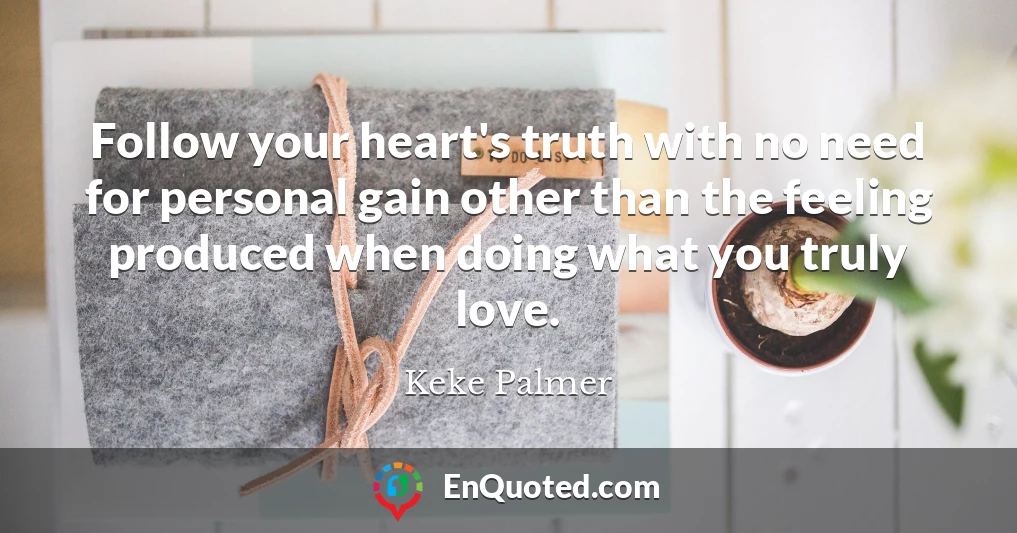 Follow your heart's truth with no need for personal gain other than the feeling produced when doing what you truly love.
