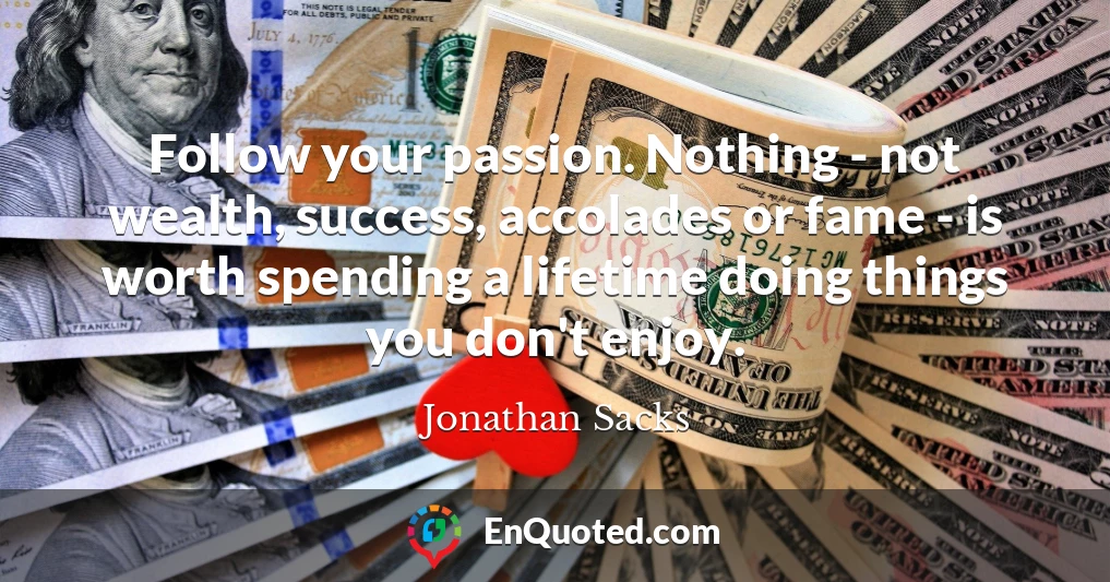 Follow your passion. Nothing - not wealth, success, accolades or fame - is worth spending a lifetime doing things you don't enjoy.