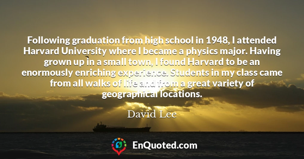 Following graduation from high school in 1948, I attended Harvard University where I became a physics major. Having grown up in a small town, I found Harvard to be an enormously enriching experience. Students in my class came from all walks of life and from a great variety of geographical locations.