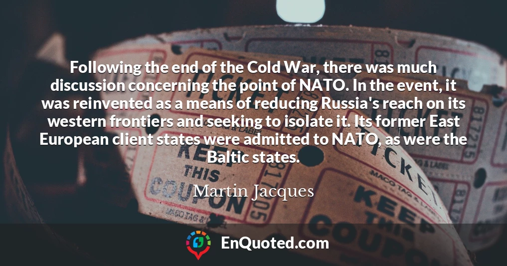 Following the end of the Cold War, there was much discussion concerning the point of NATO. In the event, it was reinvented as a means of reducing Russia's reach on its western frontiers and seeking to isolate it. Its former East European client states were admitted to NATO, as were the Baltic states.