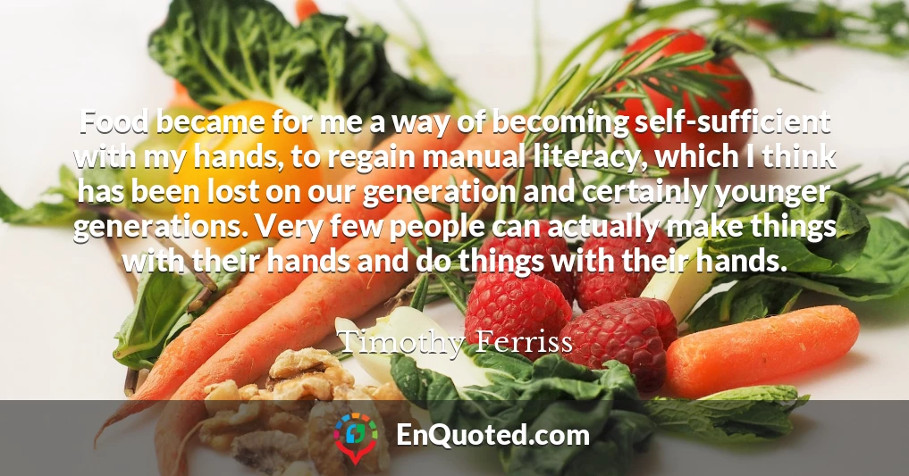 Food became for me a way of becoming self-sufficient with my hands, to regain manual literacy, which I think has been lost on our generation and certainly younger generations. Very few people can actually make things with their hands and do things with their hands.