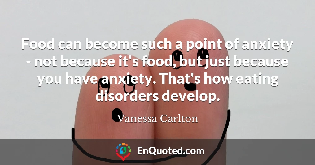 Food can become such a point of anxiety - not because it's food, but just because you have anxiety. That's how eating disorders develop.