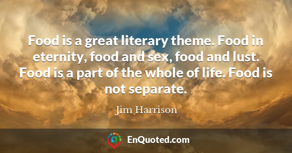 Food is a great literary theme. Food in eternity, food and sex, food and lust. Food is a part of the whole of life. Food is not separate.
