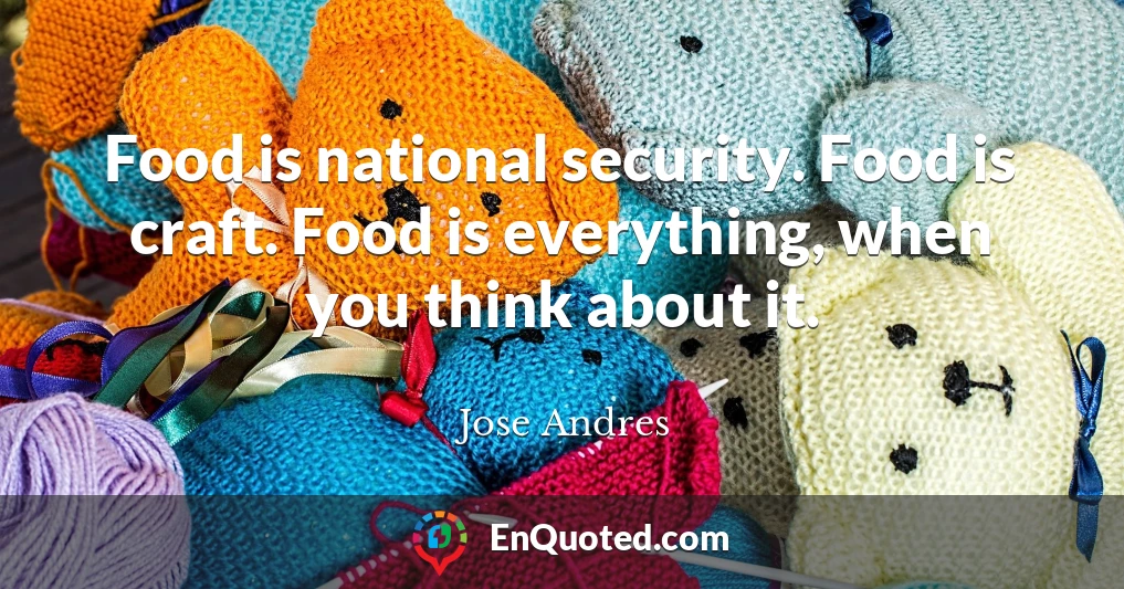 Food is national security. Food is craft. Food is everything, when you think about it.