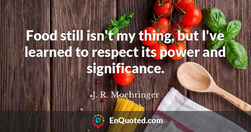 Food still isn't my thing, but I've learned to respect its power and significance.